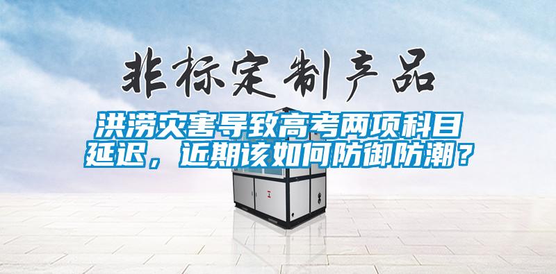 洪涝灾害导致高考两项科目延迟，近期该如何防御防潮？
