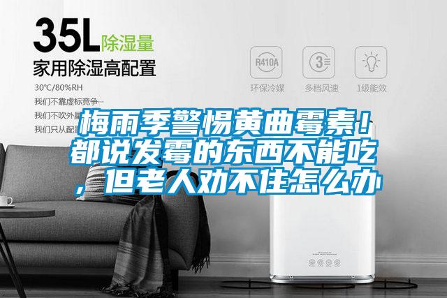 梅雨季警惕黄曲霉素！都说发霉的东西不能吃，但老人劝不住怎么办
