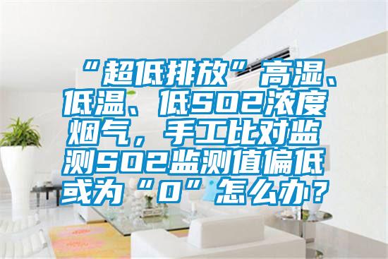 “超低排放”高湿、低温、低SO2浓度烟气，手工比对监测SO2监测值偏低或为“0”怎么办？