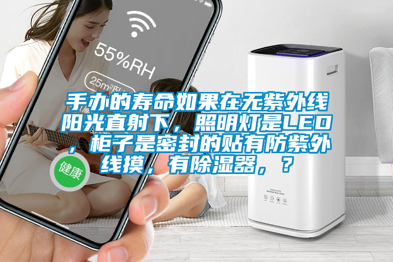 手办的寿命如果在无紫外线阳光直射下，照明灯是LED，柜子是密封的贴有防紫外线摸，有除湿器，？