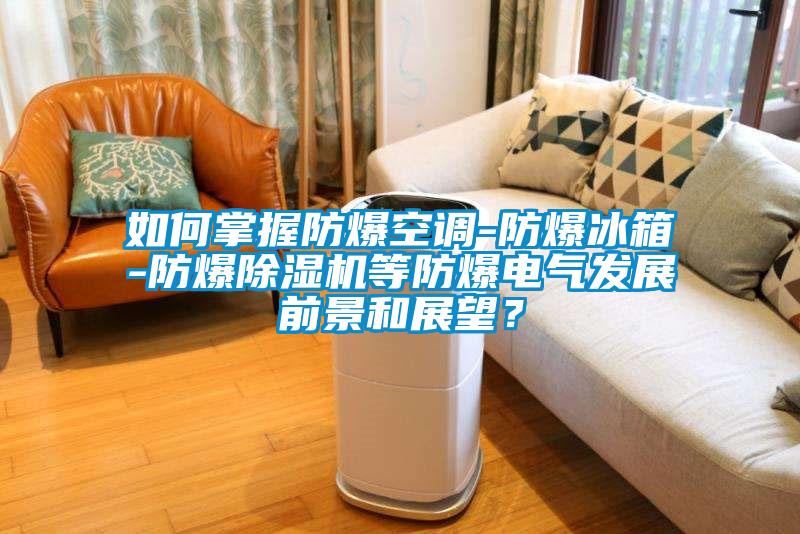如何掌握防爆空调-防爆冰箱-防爆除湿机等防爆电气发展前景和展望？