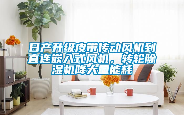 日产升级皮带传动风机到直连嵌入式风机，转轮除湿机降大量能耗