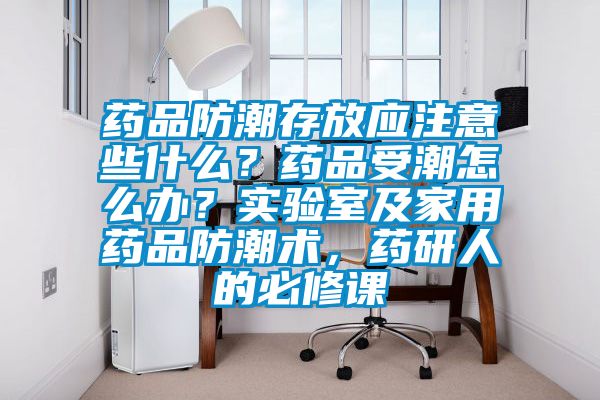 药品防潮存放应注意些什么？药品受潮怎么办？实验室及家用药品防潮术，药研人的必修课